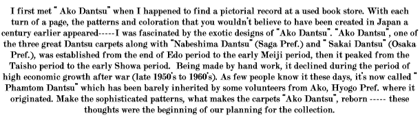 I first met “ Ako Dantsu” when I happened to find a pictorial record at a used book store. With each turn of a page, the patterns and coloration that you wouldn’t believe to have been created in Japan a century earlier appeared-----I was fascinated by the exotic designs of “Ako Dantsu”. “Ako Dantsu”, one of the three great Dantsu carpets along with “Nabeshima Dantsu” (Saga Pref.) and “ Sakai Dantsu” (Osaka Pref.), was established from the end of Edo period to the early Meiji period, then it peaked from the Taisho period to the early Showa period. Being made by hand work, it declined during the period of high economic growth after war (late 1950’s to 1960’s). As few people know it these days, it’s now called “ Phamtom Dantsu” which has been barely inherited by some volunteers from Ako, Hyogo Pref. where it originated. Make the sophisticated patterns, what makes the carpets “Ako Dantsu”, reborn ----- these thoughts were the beginning of our planning for the collection.