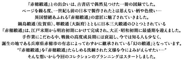 『赤穂緞通』との出会いは、古書店で偶然見つけた一冊の図録でした。ページを繰る度、一世紀も前の日本で製作されたとは思えない柄や色使い…異国情緒あふれる『赤穂緞通』の意匠に魅了されていきました。鍋島緞通(佐賀県)、堺緞通(大阪府)とともに日本三大緞通のひとつとされている『赤穂緞通』は、江戸末期から明治初期にかけて完成され、大正・昭和初期に最盛期を迎えました。手作業にこだわる中、戦後の高度成長期には衰退し、今では知る人も少なく、誕生の地である兵庫県赤穂市の有志によってわずかに継承されている「幻の緞通」となっています。“『赤穂緞通』を『赤穂緞通』たらしめる洗練された文様を今によみがえらせたい…” そんな想いから今回のコレクションのプランニングはスタートしました。