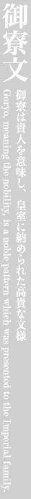 御寮文 御寮は貴人を意味し、皇室に納められた高貴な文様 Goryo, meaning the nobility, is a noble pattern which was presented to the Imperial family.