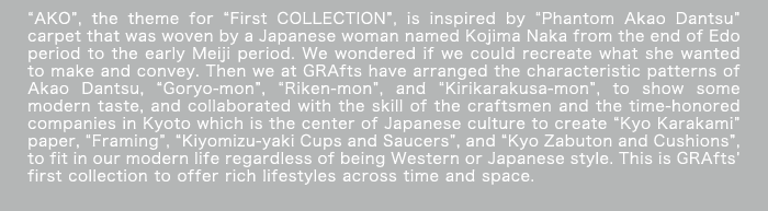 “AKO”, the theme for “First COLLECTION”, is inspired by “Phantom Akao Dantsu” carpet that was woven by a Japanese woman named Kojima Naka from the end of Edo period to the early Meiji period. We wondered if we could recreate what she wanted to make and convey. Then we at GRAfts have arranged the characteristic patterns of Akao Dantsu, “Goryo-mon”, “Riken-mon”, and “Kirikarakusa-mon”, to show some modern taste, and collaborated with the skill of the craftsmen and the time-honored companies in Kyoto which is the center of Japanese culture to create “Kyo Karakami” paper, “Framing”, “Kiyomizu-yaki Cups and Saucers”, and “Kyo Zabuton and Cushions”, to fit in our modern life regardless of being Western or Japanese style. This is GRAfts’ first collection to offer rich lifestyles across time and space.