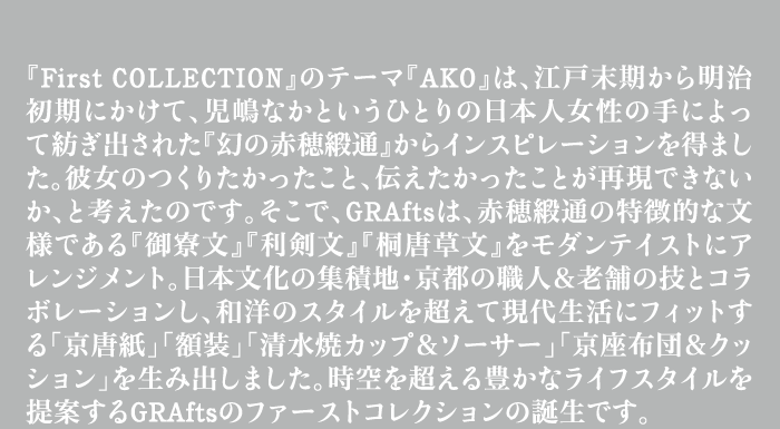 『First COLLECTION』のテーマ『AKO』は、江戸末期から明治初期にかけて、児嶋なかというひとりの日本人女性の手によって紡ぎ出された『幻の赤穂緞通』からインスピレーションを得ました。彼女のつくりたかったこと、伝えたかったことが再現できないか、と考えたのです。そこで、GRAftsは、赤穂緞通の特徴的な文様である『御寮文』『利剣文』『桐唐草文』をモダンテイストにアレンジメント。日本文化の集積地・京都の職人&老舗の技とコラボレーションし、和洋のスタイルを超えて現代生活にフィットする「京唐紙」「額装」「清水焼カップ&ソーサー」「京座布団&クッション」を生み出しました。時空を超える豊かなライフスタイルを提案するGRAftsのファーストコレクションの誕生です。